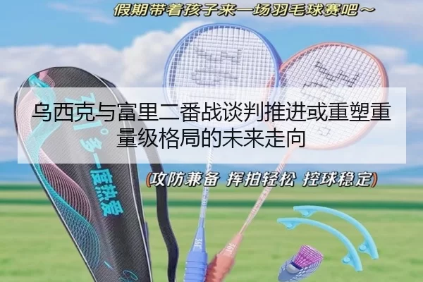 乌西克与富里二番战谈判推进或重塑重量级格局的未来走向